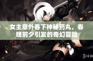 女主意外吞下神秘药丸，春晚前夕引发的奇幻冒险