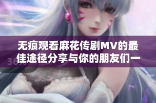 无痕观看麻花传剧MV的最佳途径分享与你的朋友们一起享受精彩内容