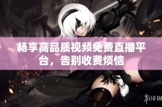 畅享高品质视频免费直播平台，告别收费烦恼