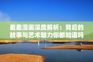 羞羞漫画深度解析：背后的故事与艺术魅力你都知道吗