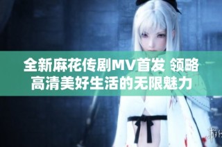 全新麻花传剧MV首发 领略高清美好生活的无限魅力