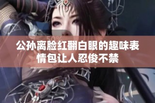 公孙离脸红翻白眼的趣味表情包让人忍俊不禁