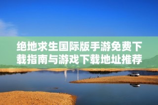 绝地求生国际版手游免费下载指南与游戏下载地址推荐