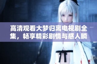 高清观看大梦归离电视剧全集，畅享精彩剧情与感人瞬间
