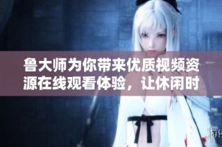 鲁大师为你带来优质视频资源在线观看体验，让休闲时光更精彩