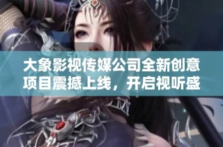 大象影视传媒公司全新创意项目震撼上线，开启视听盛宴