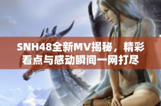 SNH48全新MV揭秘，精彩看点与感动瞬间一网打尽