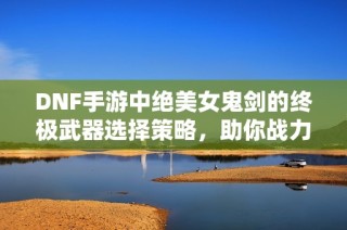 DNF手游中绝美女鬼剑的终极武器选择策略，助你战力飞升！