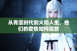 从青涩时代到火焰人生，他们的爱情如何绽放