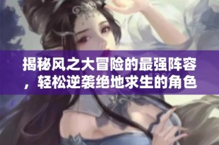 揭秘风之大冒险的最强阵容，轻松逆袭绝地求生的角色搭配技巧