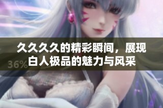 久久久久的精彩瞬间，展现白人极品的魅力与风采