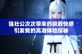 强壮公次次带来的极致快感引发我的高潮体验探秘
