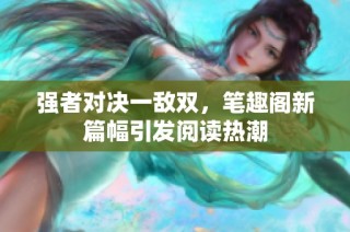 强者对决一敌双，笔趣阁新篇幅引发阅读热潮