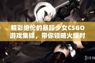 精彩绝伦的暴躁少女CSGO游戏集锦，带你领略火爆对战瞬间