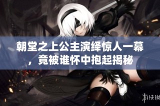 朝堂之上公主演绎惊人一幕，竟被谁怀中抱起揭秘