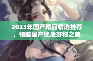 2023年国产精品精选推荐，领略国产优质好物之美