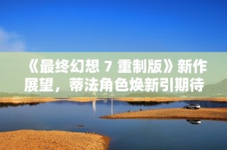 《最终幻想 7 重制版》新作展望，蒂法角色焕新引期待