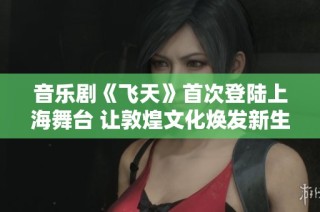 音乐剧《飞天》首次登陆上海舞台 让敦煌文化焕发新生活力