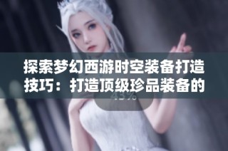 探索梦幻西游时空装备打造技巧：打造顶级珍品装备的四大要素揭秘