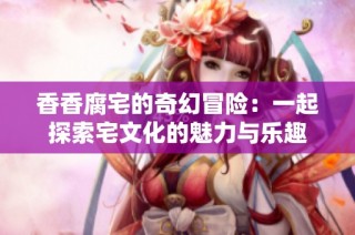 香香腐宅的奇幻冒险：一起探索宅文化的魅力与乐趣