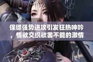 保镖强势进攻引发狂热呻吟，情欲交织欲罢不能的激情时刻