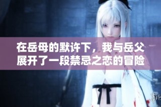 在岳母的默许下，我与岳父展开了一段禁忌之恋的冒险故事