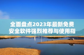 全面盘点2023年最新免费安全软件强烈推荐与使用指南