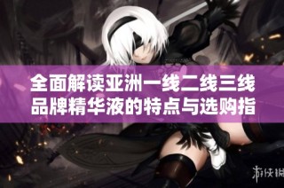 全面解读亚洲一线二线三线品牌精华液的特点与选购指南