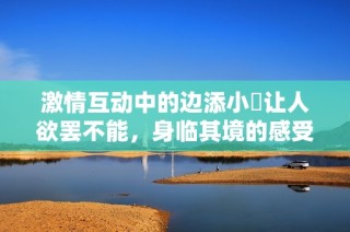 激情互动中的边添小泬让人欲罢不能，身临其境的感受真是独特！