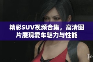 精彩SUV视频合集，高清图片展现爱车魅力与性能