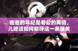 爸爸的年纪是老公的两倍，儿媳该如何称呼这一亲属关系