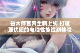 鲁大师官网全新上线 打造更优质的电脑性能检测体验