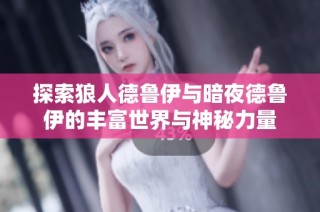 探索狼人德鲁伊与暗夜德鲁伊的丰富世界与神秘力量