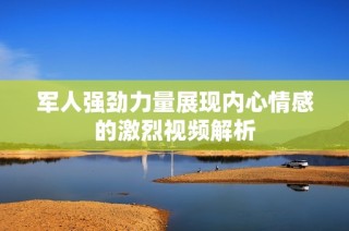 军人强劲力量展现内心情感的激烈视频解析