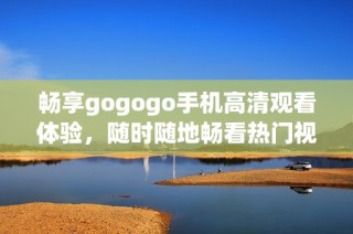 畅享gogogo手机高清观看体验，随时随地畅看热门视频内容