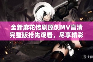 全新麻花传剧原创MV高清完整版抢先观看，尽享精彩内容与视觉盛宴