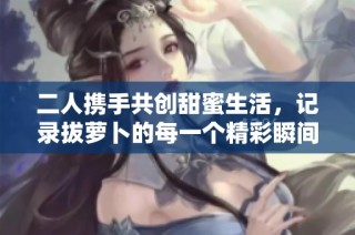 二人携手共创甜蜜生活，记录拔萝卜的每一个精彩瞬间