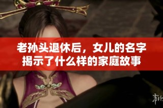 老孙头退休后，女儿的名字揭示了什么样的家庭故事