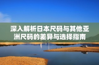 深入解析日本尺码与其他亚洲尺码的差异与选择指南