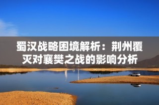 蜀汉战略困境解析：荆州覆灭对襄樊之战的影响分析