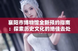 襄阳市博物馆全新预约指南：探索历史文化的绝佳去处
