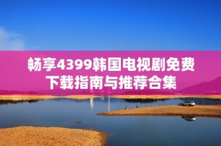 畅享4399韩国电视剧免费下载指南与推荐合集