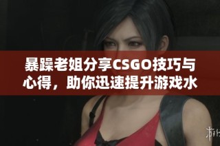 暴躁老姐分享CSGO技巧与心得，助你迅速提升游戏水平