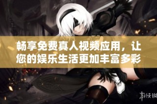畅享免费真人视频应用，让您的娱乐生活更加丰富多彩