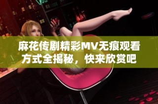 麻花传剧精彩MV无痕观看方式全揭秘，快来欣赏吧