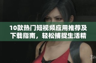 10款热门短视频应用推荐及下载指南，轻松捕捉生活精彩瞬间
