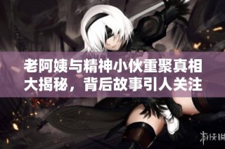 老阿姨与精神小伙重聚真相大揭秘，背后故事引人关注