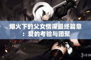 烟火下的父女情深最终篇章：爱的考验与团聚
