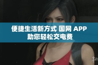 便捷生活新方式 国网 APP 助您轻松交电费