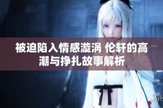 被迫陷入情感漩涡 伦轩的高潮与挣扎故事解析